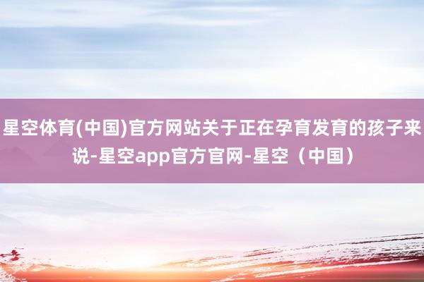星空体育(中国)官方网站关于正在孕育发育的孩子来说-星空app官方官网-星空(中国)