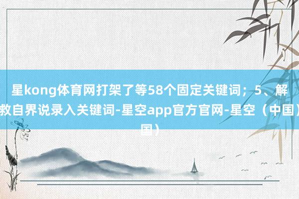 星kong体育网打架了等58个固定关键词；5、解救自界说录入关键词-星空app官方官网-星空（中国）