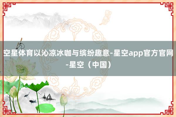 空星体育以沁凉冰咖与缤纷趣意-星空app官方官网-星空（中国）