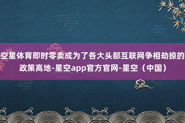 空星体育即时零卖成为了各大头部互联网争相劫掠的政策高地-星空app官方官网-星空（中国）