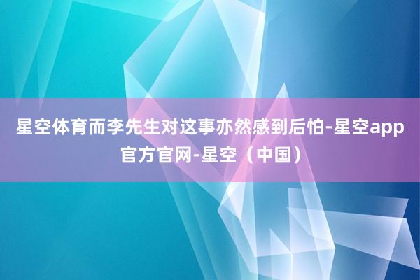 星空体育而李先生对这事亦然感到后怕-星空app官方官网-星空（中国）