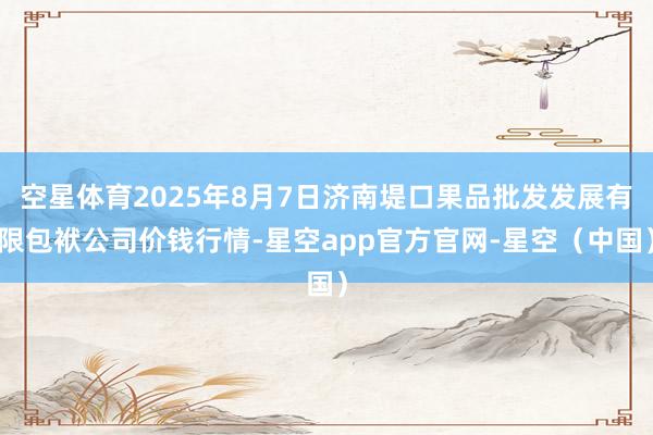 空星体育2025年8月7日济南堤口果品批发发展有限包袱公司价钱行情-星空app官方官网-星空（中国）