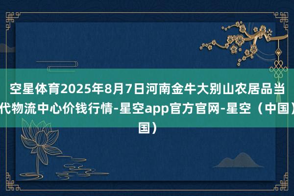 空星体育2025年8月7日河南金牛大别山农居品当代物流中心价钱行情-星空app官方官网-星空（中国）