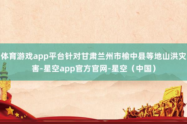 体育游戏app平台针对甘肃兰州市榆中县等地山洪灾害-星空app官方官网-星空（中国）