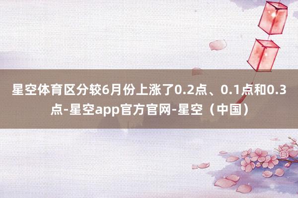 星空体育区分较6月份上涨了0.2点、0.1点和0.3点-星空app官方官网-星空（中国）