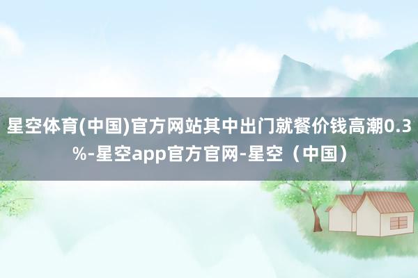 星空体育(中国)官方网站其中出门就餐价钱高潮0.3%-星空app官方官网-星空(中国)