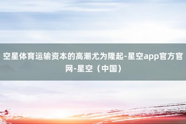 空星体育运输资本的高潮尤为隆起-星空app官方官网-星空(中国)