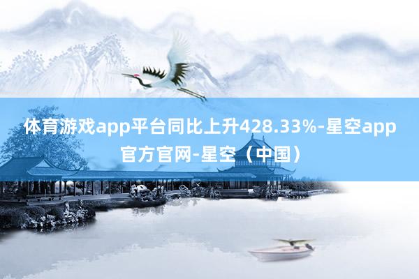 体育游戏app平台同比上升428.33%-星空app官方官网-星空（中国）