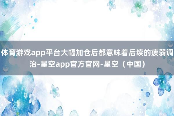 体育游戏app平台大幅加仓后都意味着后续的疲弱调治-星空app官方官网-星空(中国)