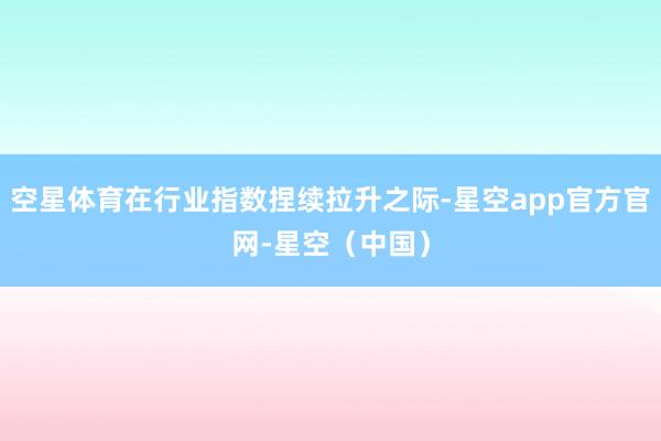 空星体育在行业指数捏续拉升之际-星空app官方官网-星空（中国）