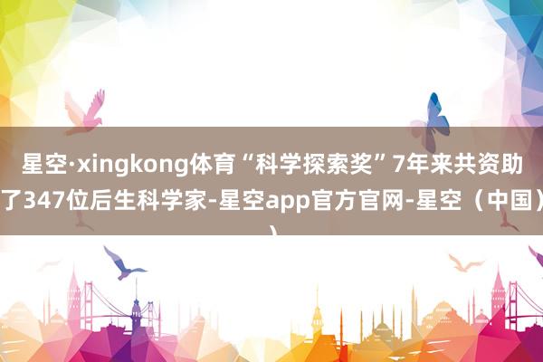 星空·xingkong体育“科学探索奖”7年来共资助了347位后生科学家-星空app官方官网-星空（中国）