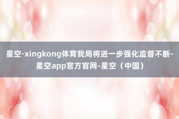 星空·xingkong体育我局将进一步强化监督不断-星空app官方官网-星空（中国）