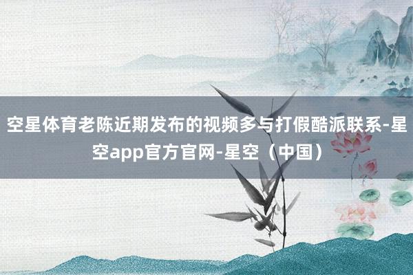 空星体育老陈近期发布的视频多与打假酷派联系-星空app官方官网-星空（中国）