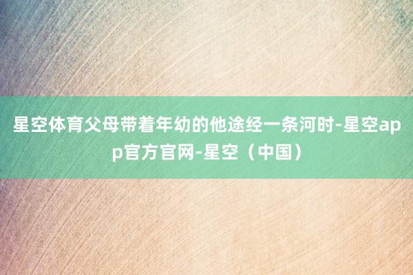 星空体育父母带着年幼的他途经一条河时-星空app官方官网-星空（中国）