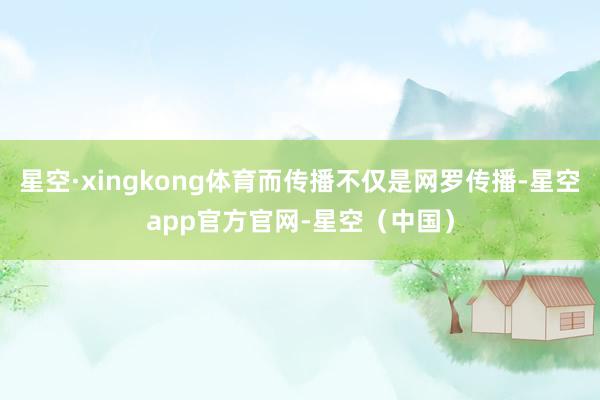 星空·xingkong体育而传播不仅是网罗传播-星空app官方官网-星空（中国）