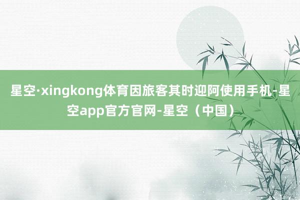 星空·xingkong体育因旅客其时迎阿使用手机-星空app官方官网-星空（中国）