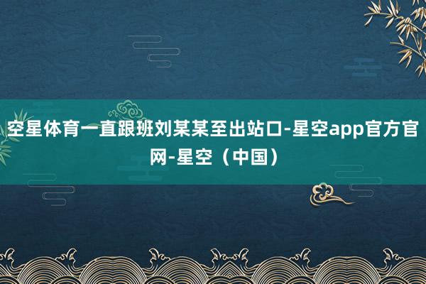 空星体育一直跟班刘某某至出站口-星空app官方官网-星空（中国）