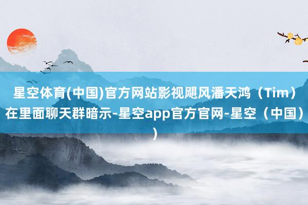 星空体育(中国)官方网站影视飓风潘天鸿（Tim）在里面聊天群暗示-星空app官方官网-星空（中国）