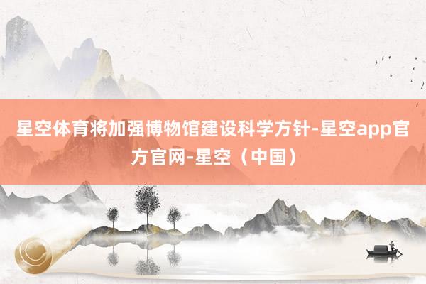 星空体育将加强博物馆建设科学方针-星空app官方官网-星空（中国）
