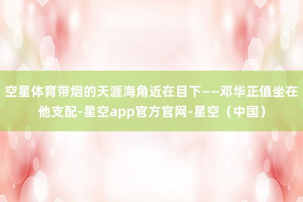 空星体育带烟的天涯海角近在目下——邓华正值坐在他支配-星空app官方官网-星空（中国）