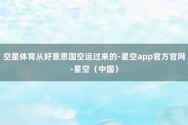 空星体育从好意思国空运过来的-星空app官方官网-星空（中国）