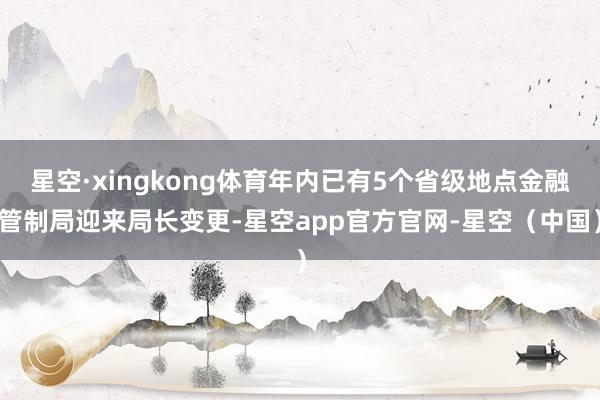 星空·xingkong体育年内已有5个省级地点金融管制局迎来局长变更-星空app官方官网-星空（中国）
