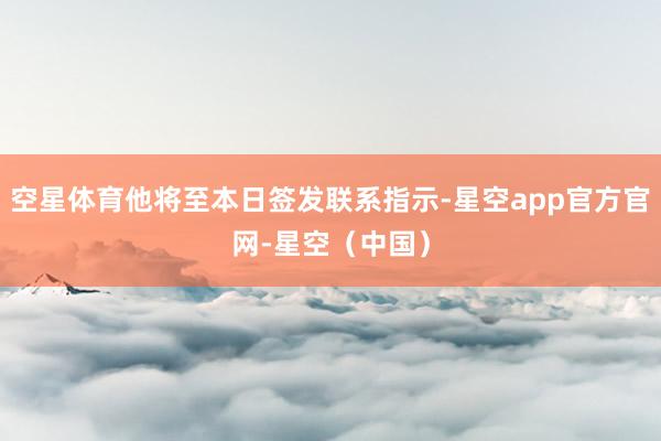 空星体育他将至本日签发联系指示-星空app官方官网-星空（中国）