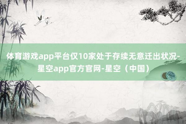 体育游戏app平台仅10家处于存续无意迁出状况-星空app官方官网-星空(中国)