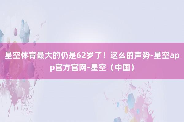 星空体育最大的仍是62岁了！这么的声势-星空app官方官网-星空（中国）