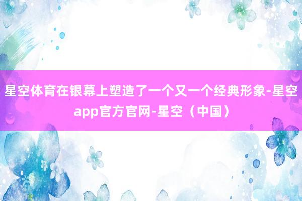 星空体育在银幕上塑造了一个又一个经典形象-星空app官方官网-星空（中国）