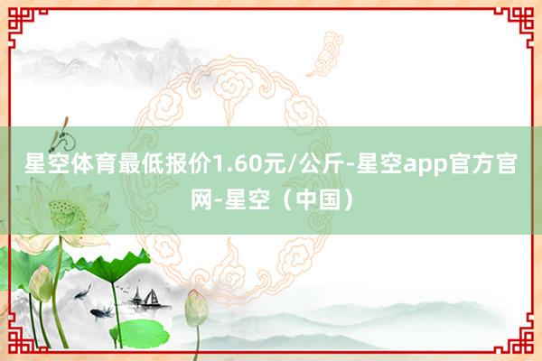 星空体育最低报价1.60元/公斤-星空app官方官网-星空（中国）