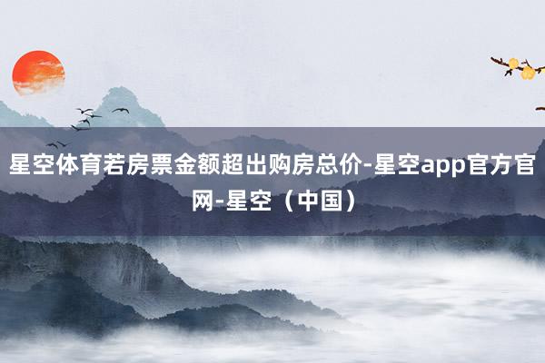 星空体育若房票金额超出购房总价-星空app官方官网-星空（中国）