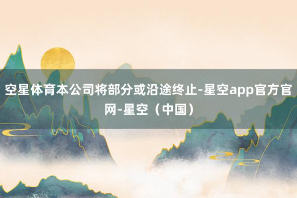 空星体育本公司将部分或沿途终止-星空app官方官网-星空（中国）