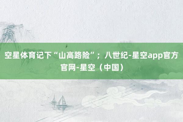 空星体育记下“山高路险”；八世纪-星空app官方官网-星空（中国）