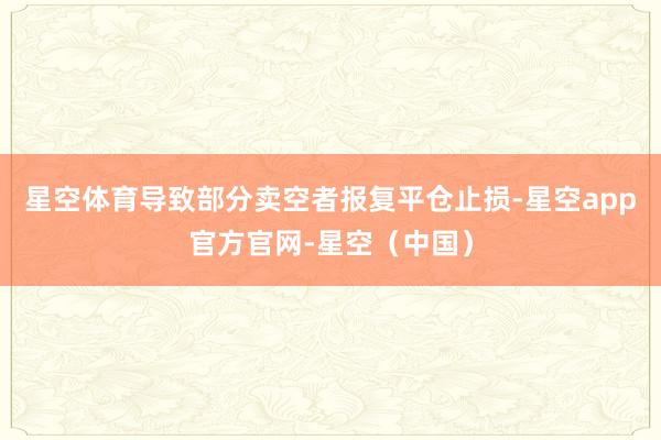 星空体育导致部分卖空者报复平仓止损-星空app官方官网-星空（中国）