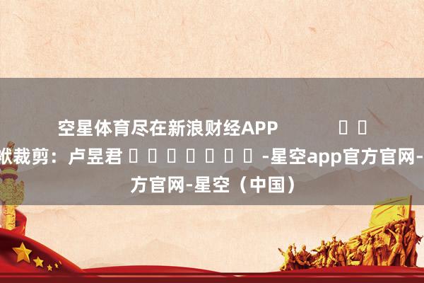 空星体育尽在新浪财经APP            						包袱裁剪：卢昱君 							-星空app官方官网-星空（中国）