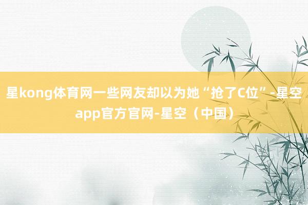 星kong体育网一些网友却以为她“抢了C位”-星空app官方官网-星空（中国）