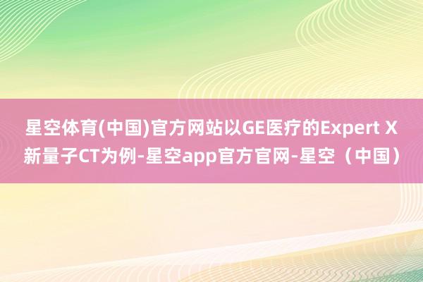 星空体育(中国)官方网站以GE医疗的Expert X新量子CT为例-星空app官方官网-星空（中国）