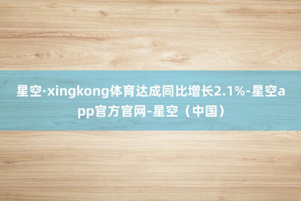 星空·xingkong体育达成同比增长2.1%-星空app官方官网-星空（中国）