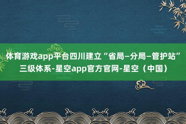 体育游戏app平台四川建立“省局—分局—管护站”三级体系-星空app官方官网-星空(中国)