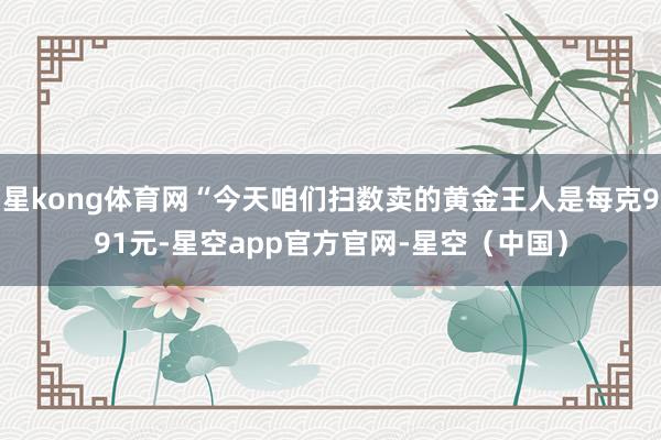 星kong体育网“今天咱们扫数卖的黄金王人是每克991元-星空app官方官网-星空(中国)