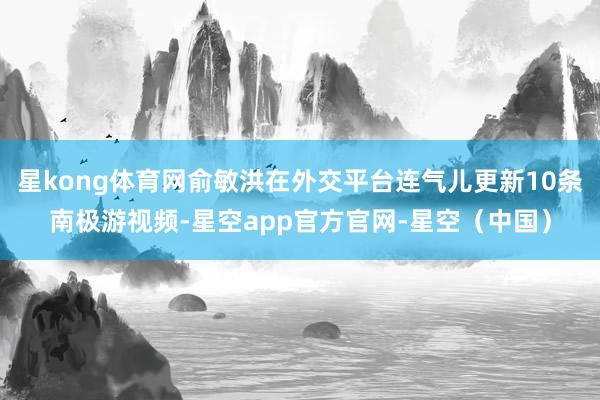 星kong体育网俞敏洪在外交平台连气儿更新10条南极游视频-星空app官方官网-星空（中国）