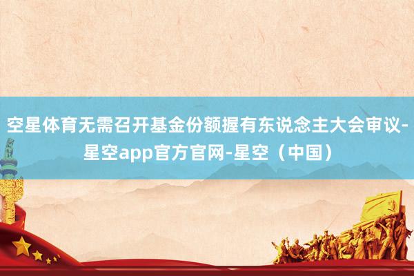 空星体育无需召开基金份额握有东说念主大会审议-星空app官方官网-星空（中国）