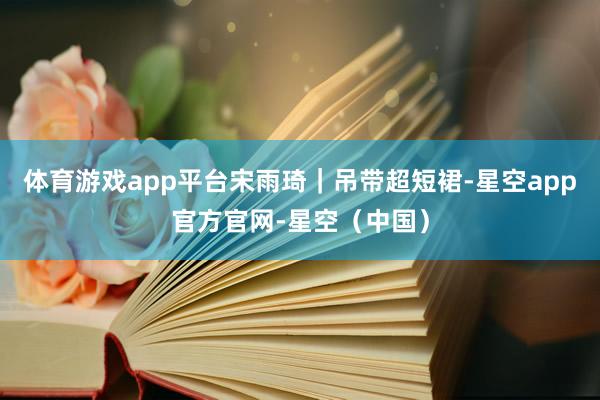 体育游戏app平台宋雨琦｜吊带超短裙-星空app官方官网-星空（中国）