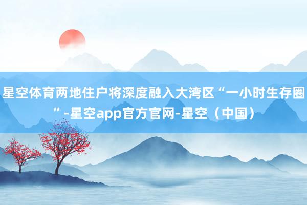星空体育两地住户将深度融入大湾区“一小时生存圈”-星空app官方官网-星空（中国）