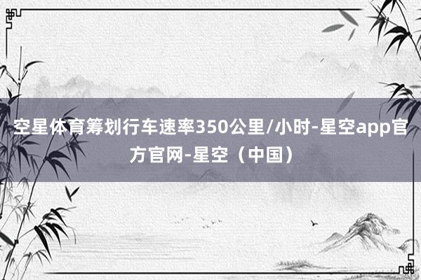 空星体育筹划行车速率350公里/小时-星空app官方官网-星空（中国）