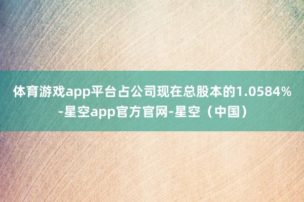 体育游戏app平台占公司现在总股本的1.0584%-星空app官方官网-星空（中国）