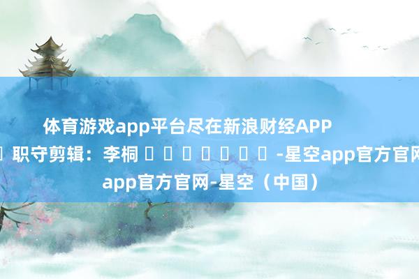 体育游戏app平台尽在新浪财经APP            						职守剪辑：李桐 							-星空app官方官网-星空（中国）