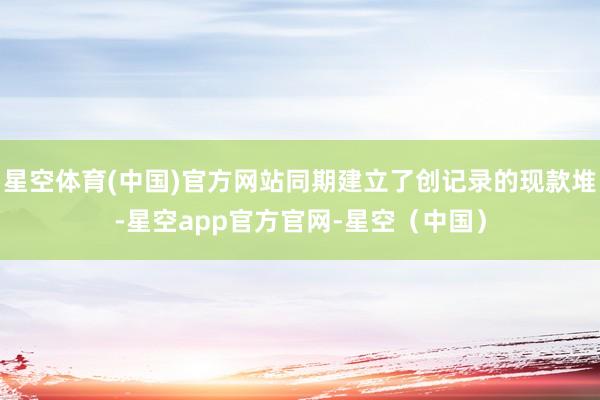星空体育(中国)官方网站同期建立了创记录的现款堆-星空app官方官网-星空（中国）