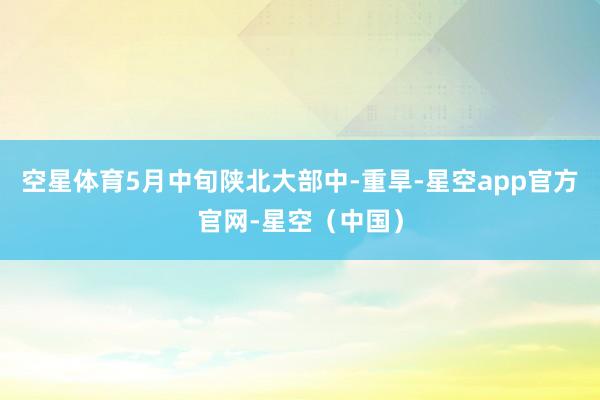 空星体育5月中旬陕北大部中-重旱-星空app官方官网-星空（中国）